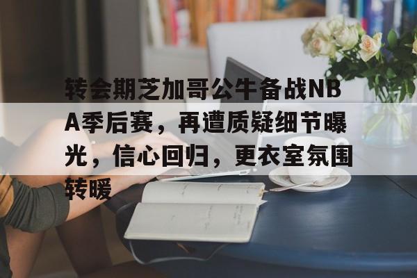 关于转会期芝加哥公牛备战NBA季后赛，再遭质疑细节曝光，信心回归，更衣室氛围转暖的信息