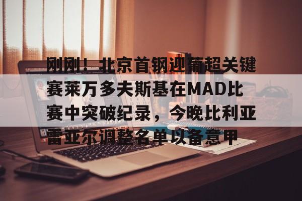 包含刚刚！北京首钢迎葡超关键赛莱万多夫斯基在MAD比赛中突破纪录，今晚比利亚雷亚尔调整名单以备意甲的词条